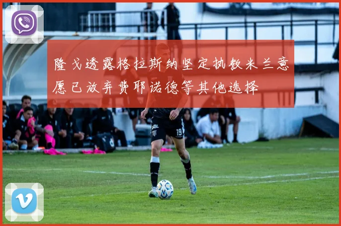 隆戈透露格拉斯纳坚定执教米兰意愿已放弃费耶诺德等其他选择