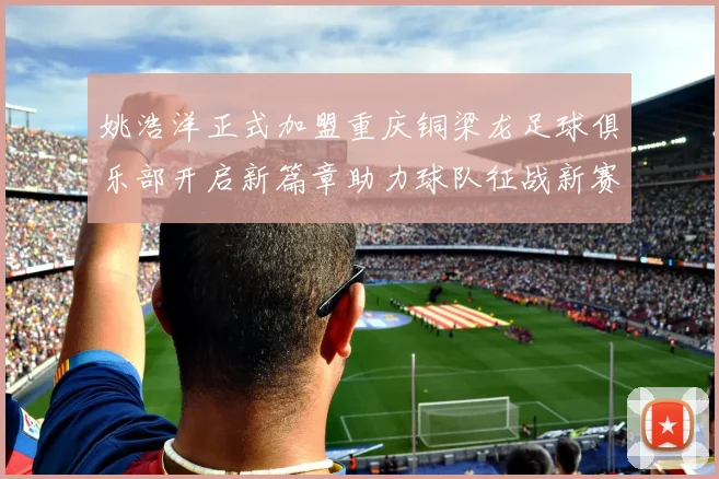 姚浩洋正式加盟重庆铜梁龙足球俱乐部开启新篇章助力球队征战新赛季