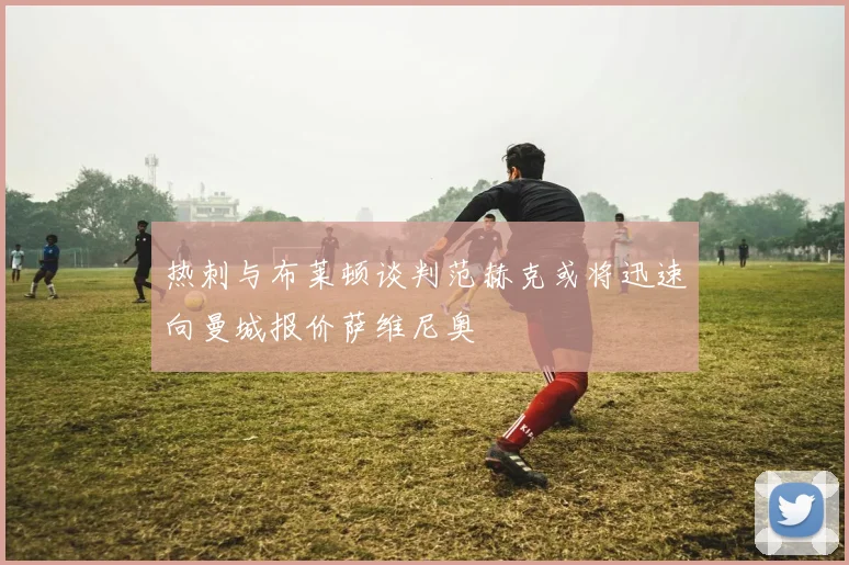 热刺与布莱顿谈判范赫克或将迅速向曼城报价萨维尼奥