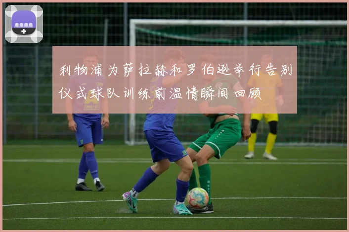利物浦为萨拉赫和罗伯逊举行告别仪式球队训练前温情瞬间回顾