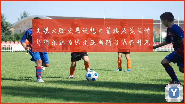 美媒大胆交易设想火箭换来莫兰特与阿尔达马送走亚当斯与范乔丹及两个选秀权