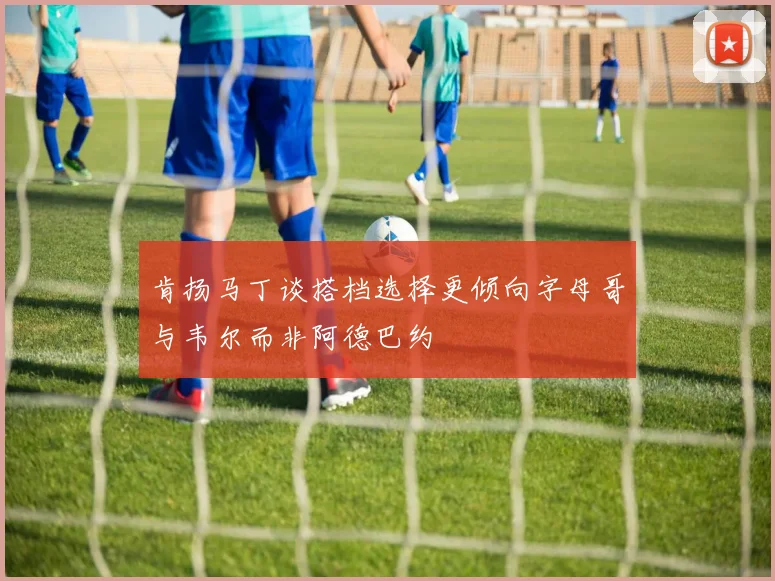 肯扬马丁谈搭档选择更倾向字母哥与韦尔而非阿德巴约