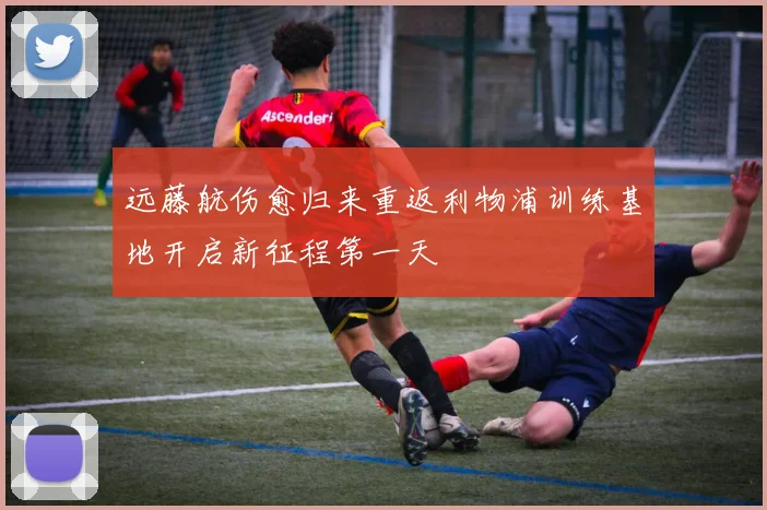 远藤航伤愈归来重返利物浦训练基地开启新征程第一天