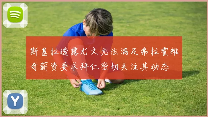 斯基拉透露尤文无法满足弗拉霍维奇薪资要求拜仁密切关注其动态