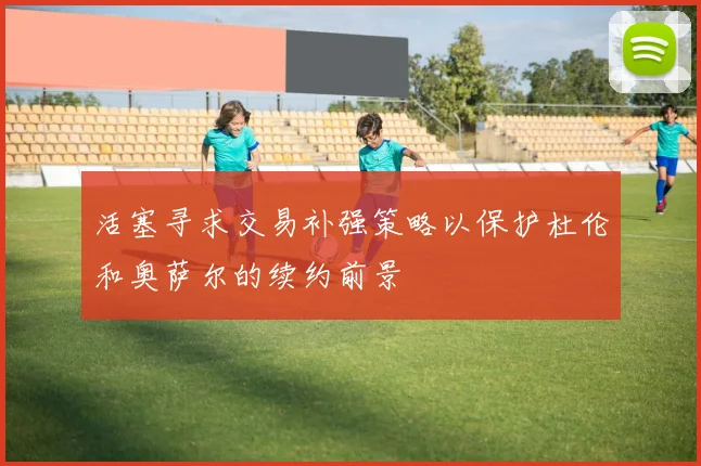 活塞寻求交易补强策略以保护杜伦和奥萨尔的续约前景
