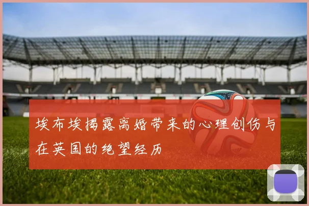 埃布埃揭露离婚带来的心理创伤与在英国的绝望经历
