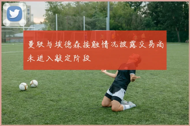 曼联与埃德森接触情况披露交易尚未进入敲定阶段