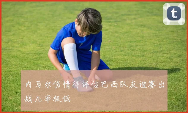 内马尔伤情待评估巴西队友谊赛出战几率极低
