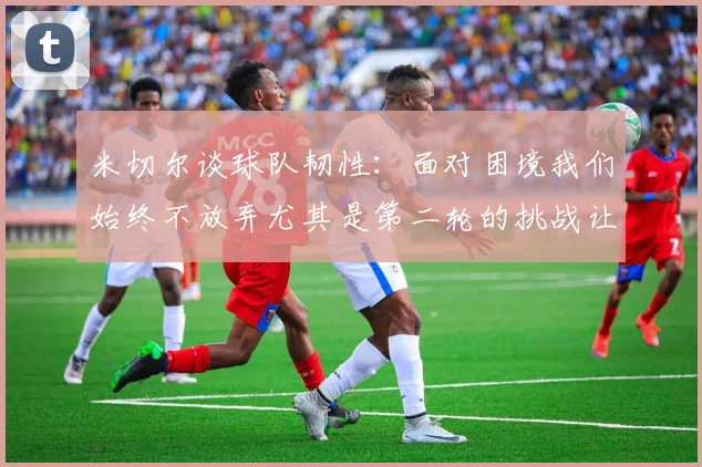 米切尔谈球队韧性：面对困境我们始终不放弃尤其是第二轮的挑战让人印象深刻