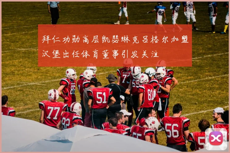 拜仁功勋高层凯瑟琳克吕格尔加盟汉堡出任体育董事引发关注