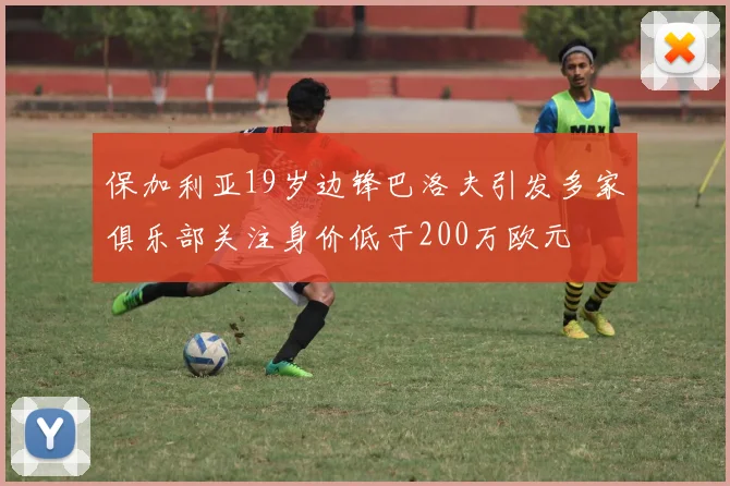 保加利亚19岁边锋巴洛夫引发多家俱乐部关注身价低于200万欧元