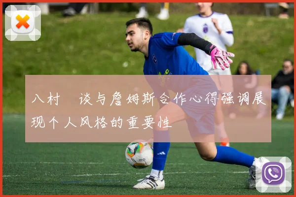 八村塁谈与詹姆斯合作心得强调展现个人风格的重要性