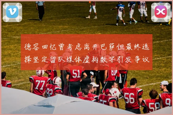德容回忆曾考虑离开巴萨但最终选择坚定留队媒体虚构数字引发争议