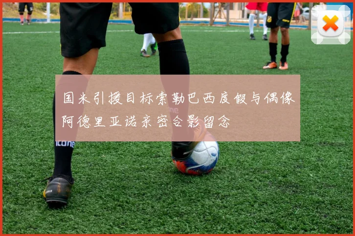 国米引援目标索勒巴西度假与偶像阿德里亚诺亲密合影留念