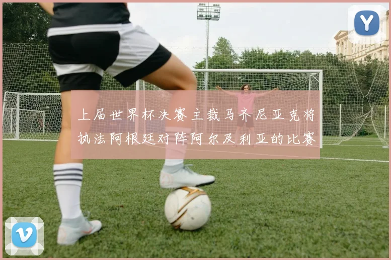 上届世界杯决赛主裁马齐尼亚克将执法阿根廷对阵阿尔及利亚的比赛