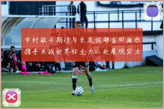 中村敬斗期待与长友佑都吉田麻也携手共战世界杯全力以赴展现实力