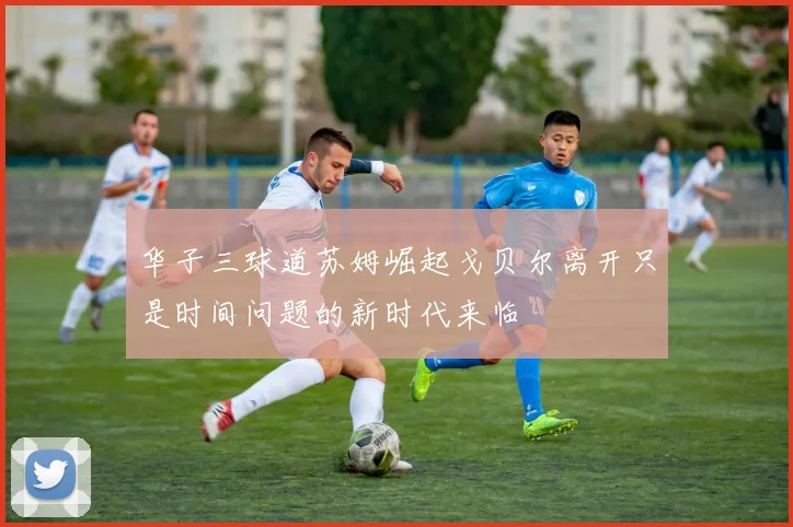 华子三球道苏姆崛起戈贝尔离开只是时间问题的新时代来临