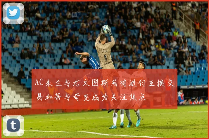 AC米兰与尤文图斯或将进行互换交易加蒂与奇克成为关注焦点