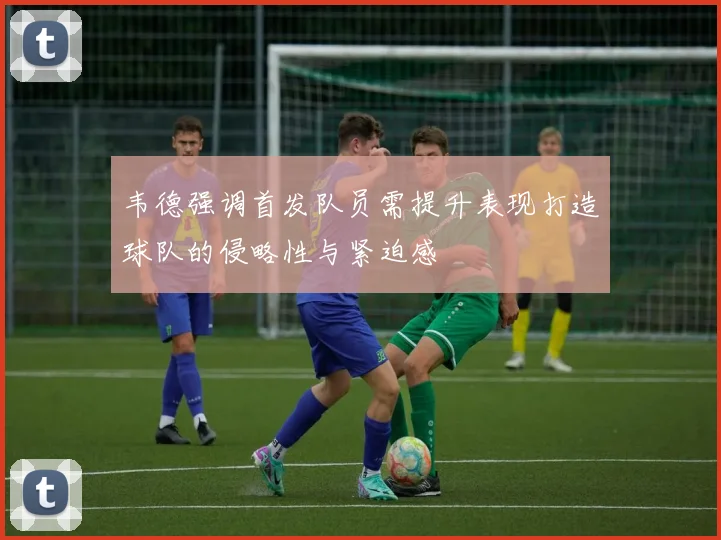 韦德强调首发队员需提升表现打造球队的侵略性与紧迫感