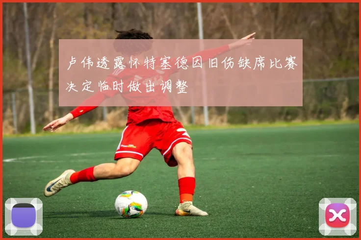 卢伟透露怀特塞德因旧伤缺席比赛决定临时做出调整