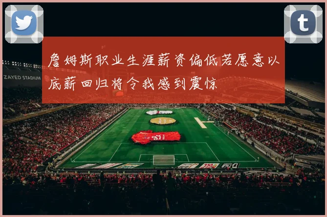 詹姆斯职业生涯薪资偏低若愿意以底薪回归将令我感到震惊