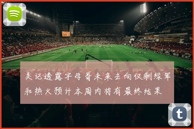 美记透露字母哥未来去向仅剩绿军和热火预计本周内将有最终结果