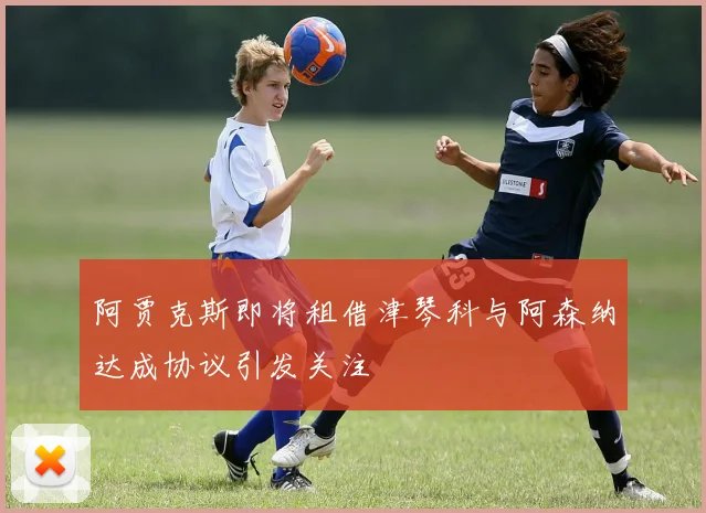 阿贾克斯即将租借津琴科与阿森纳达成协议引发关注