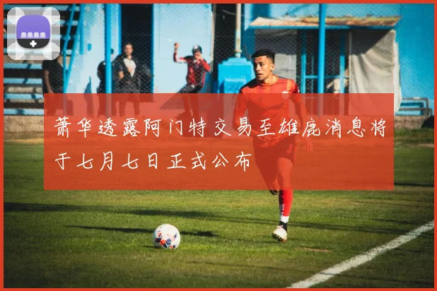 萧华透露阿门特交易至雄鹿消息将于七月七日正式公布