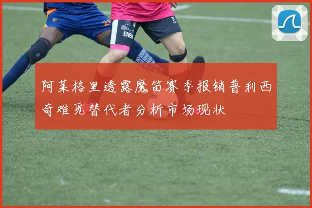 阿莱格里透露魔笛赛季报销普利西奇难觅替代者分析市场现状